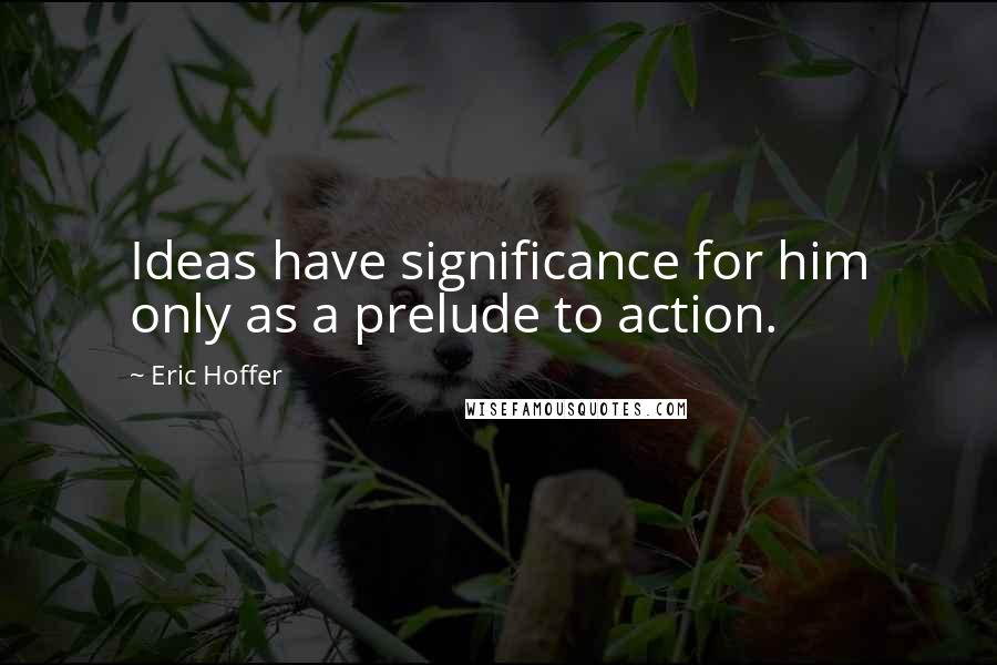 Eric Hoffer Quotes: Ideas have significance for him only as a prelude to action.