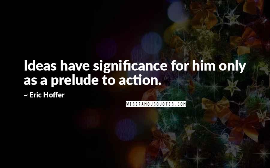 Eric Hoffer Quotes: Ideas have significance for him only as a prelude to action.
