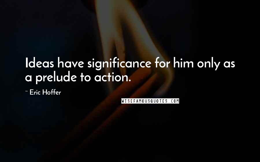 Eric Hoffer Quotes: Ideas have significance for him only as a prelude to action.