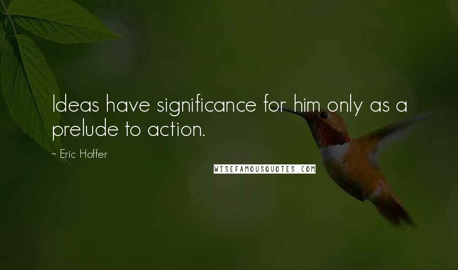 Eric Hoffer Quotes: Ideas have significance for him only as a prelude to action.