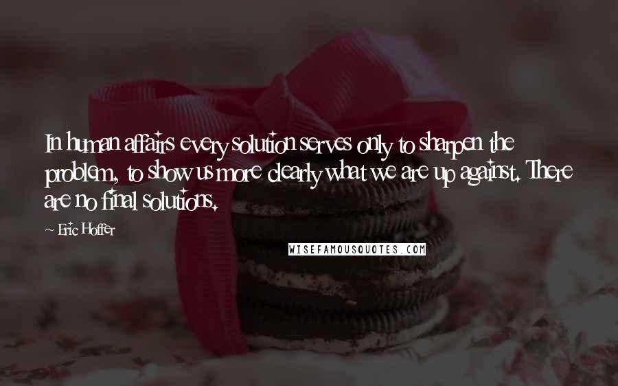 Eric Hoffer Quotes: In human affairs every solution serves only to sharpen the problem, to show us more clearly what we are up against. There are no final solutions.