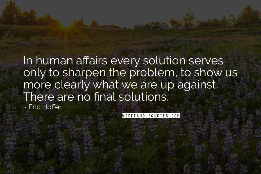 Eric Hoffer Quotes: In human affairs every solution serves only to sharpen the problem, to show us more clearly what we are up against. There are no final solutions.