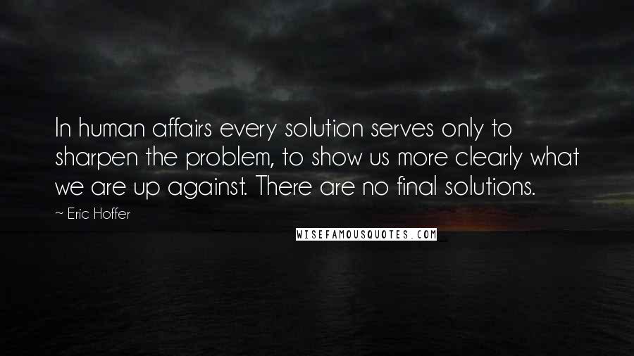 Eric Hoffer Quotes: In human affairs every solution serves only to sharpen the problem, to show us more clearly what we are up against. There are no final solutions.