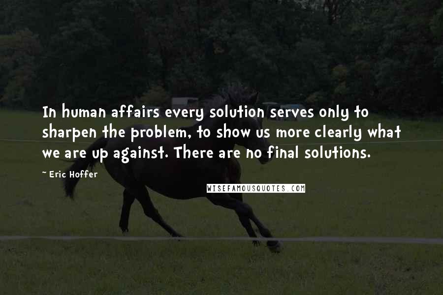 Eric Hoffer Quotes: In human affairs every solution serves only to sharpen the problem, to show us more clearly what we are up against. There are no final solutions.