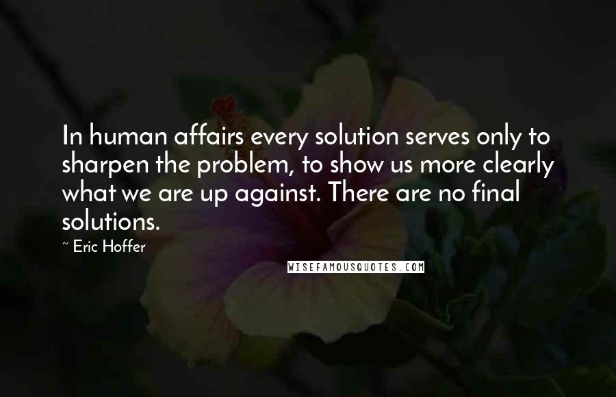 Eric Hoffer Quotes: In human affairs every solution serves only to sharpen the problem, to show us more clearly what we are up against. There are no final solutions.