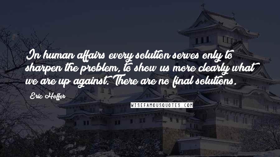 Eric Hoffer Quotes: In human affairs every solution serves only to sharpen the problem, to show us more clearly what we are up against. There are no final solutions.