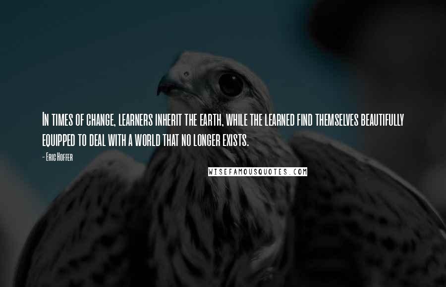 Eric Hoffer Quotes: In times of change, learners inherit the earth, while the learned find themselves beautifully equipped to deal with a world that no longer exists.