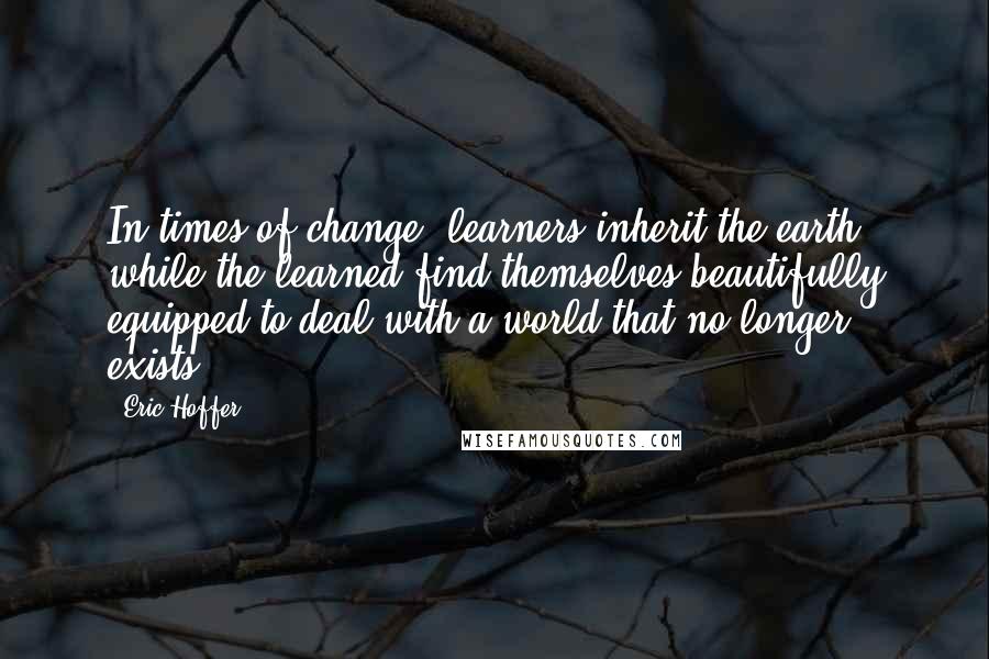 Eric Hoffer Quotes: In times of change, learners inherit the earth, while the learned find themselves beautifully equipped to deal with a world that no longer exists.