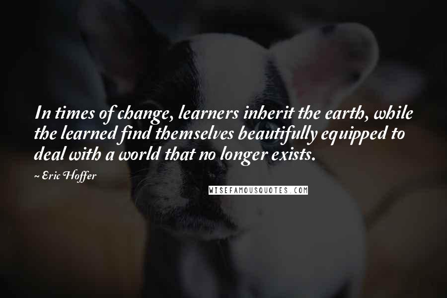 Eric Hoffer Quotes: In times of change, learners inherit the earth, while the learned find themselves beautifully equipped to deal with a world that no longer exists.