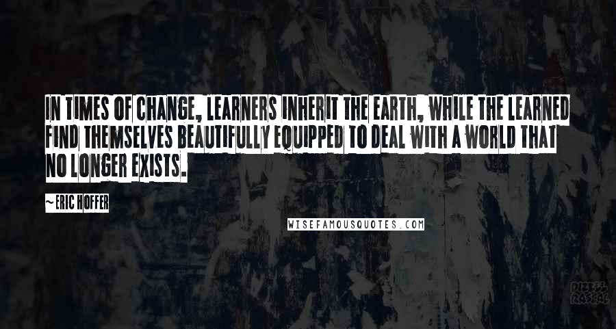 Eric Hoffer Quotes: In times of change, learners inherit the earth, while the learned find themselves beautifully equipped to deal with a world that no longer exists.