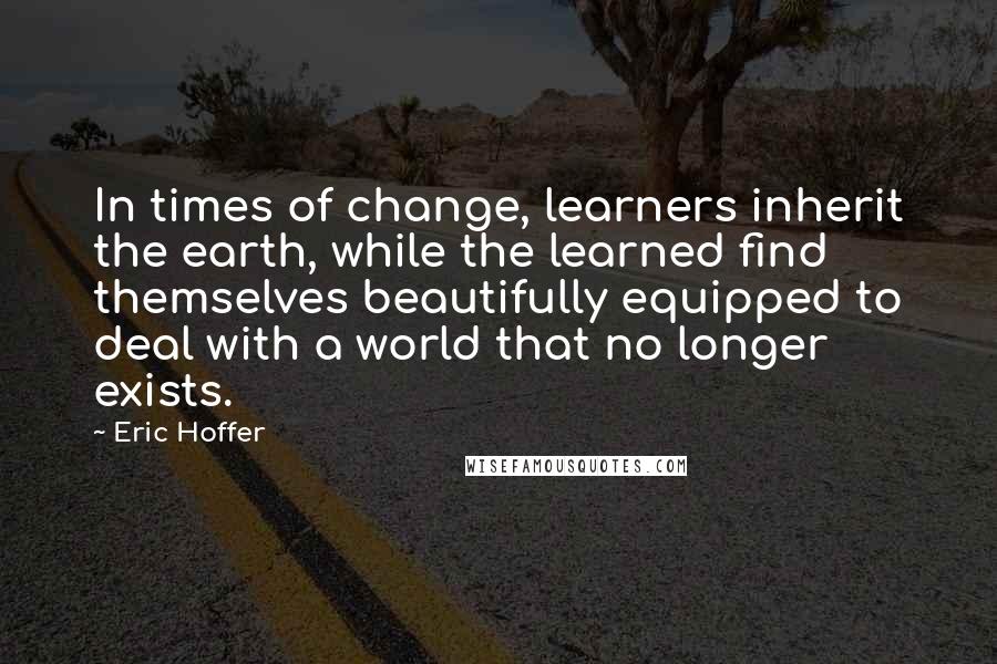 Eric Hoffer Quotes: In times of change, learners inherit the earth, while the learned find themselves beautifully equipped to deal with a world that no longer exists.