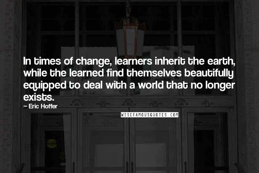 Eric Hoffer Quotes: In times of change, learners inherit the earth, while the learned find themselves beautifully equipped to deal with a world that no longer exists.