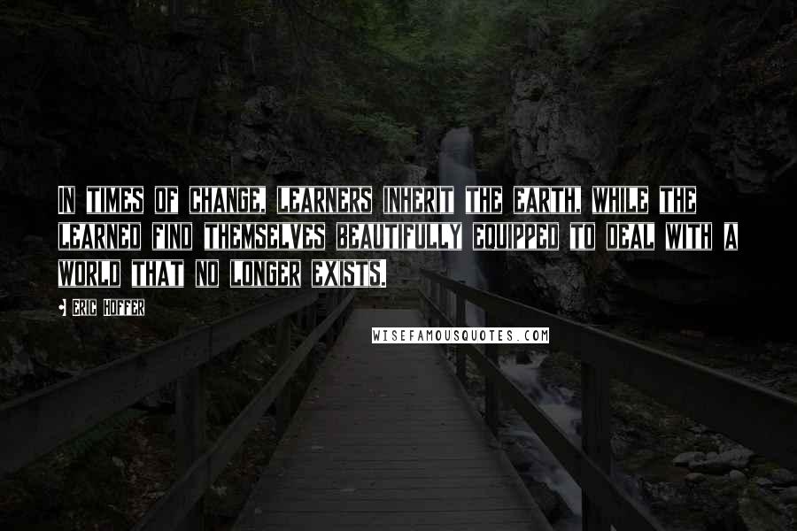 Eric Hoffer Quotes: In times of change, learners inherit the earth, while the learned find themselves beautifully equipped to deal with a world that no longer exists.