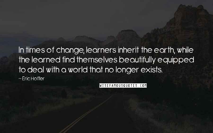 Eric Hoffer Quotes: In times of change, learners inherit the earth, while the learned find themselves beautifully equipped to deal with a world that no longer exists.