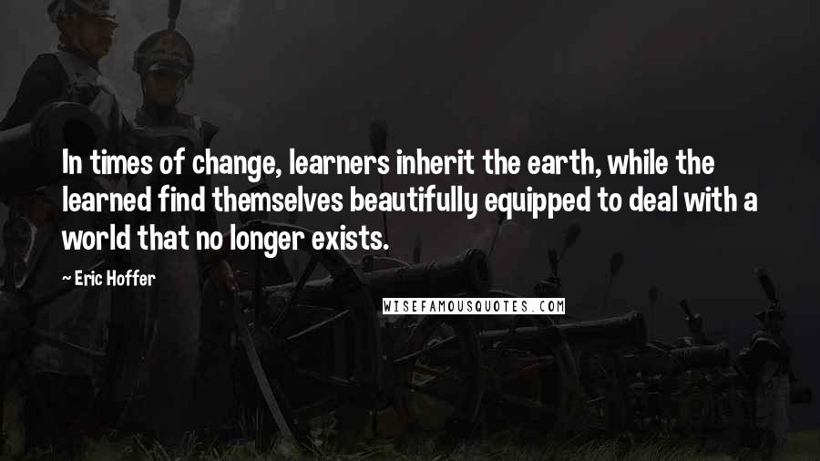 Eric Hoffer Quotes: In times of change, learners inherit the earth, while the learned find themselves beautifully equipped to deal with a world that no longer exists.