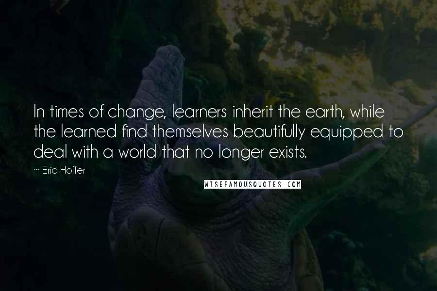Eric Hoffer Quotes: In times of change, learners inherit the earth, while the learned find themselves beautifully equipped to deal with a world that no longer exists.