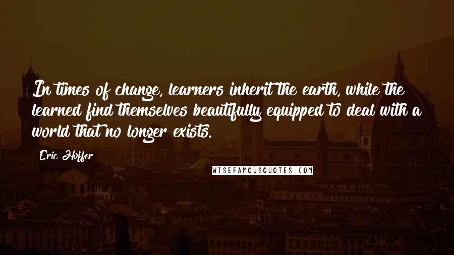 Eric Hoffer Quotes: In times of change, learners inherit the earth, while the learned find themselves beautifully equipped to deal with a world that no longer exists.