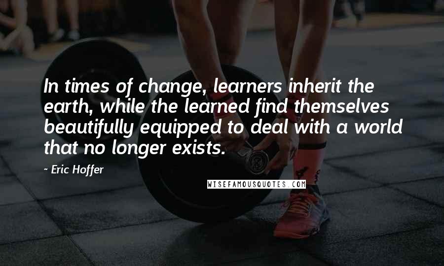 Eric Hoffer Quotes: In times of change, learners inherit the earth, while the learned find themselves beautifully equipped to deal with a world that no longer exists.