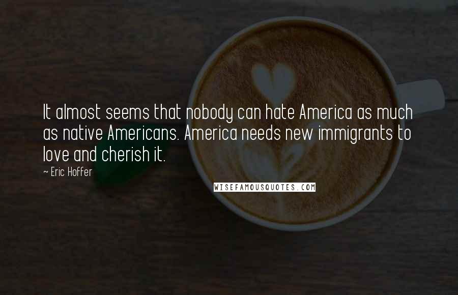 Eric Hoffer Quotes: It almost seems that nobody can hate America as much as native Americans. America needs new immigrants to love and cherish it.