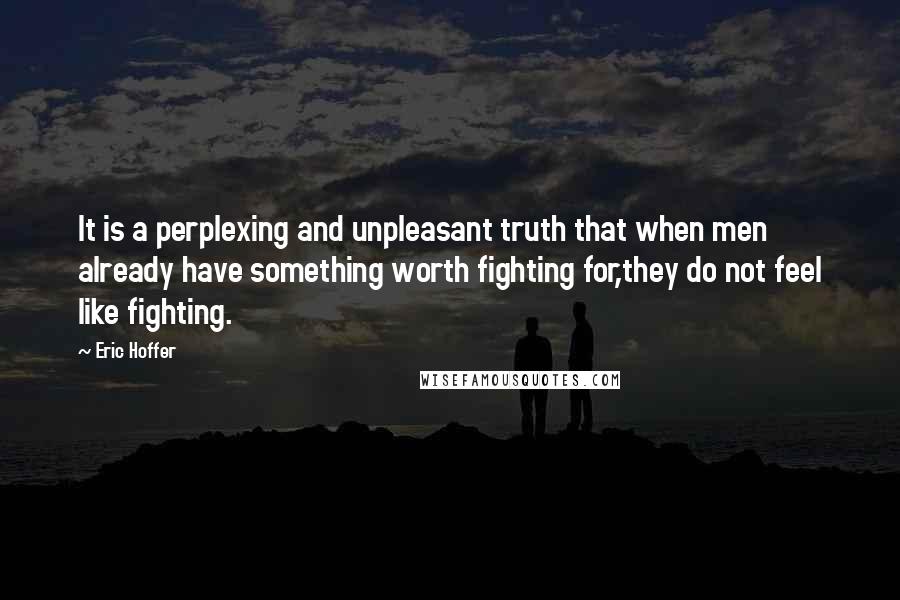 Eric Hoffer Quotes: It is a perplexing and unpleasant truth that when men already have something worth fighting for,they do not feel like fighting.