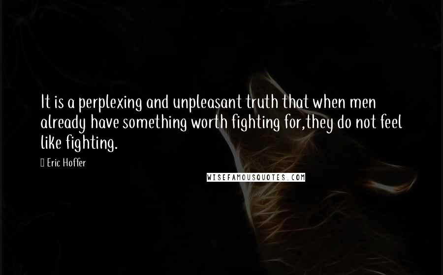 Eric Hoffer Quotes: It is a perplexing and unpleasant truth that when men already have something worth fighting for,they do not feel like fighting.