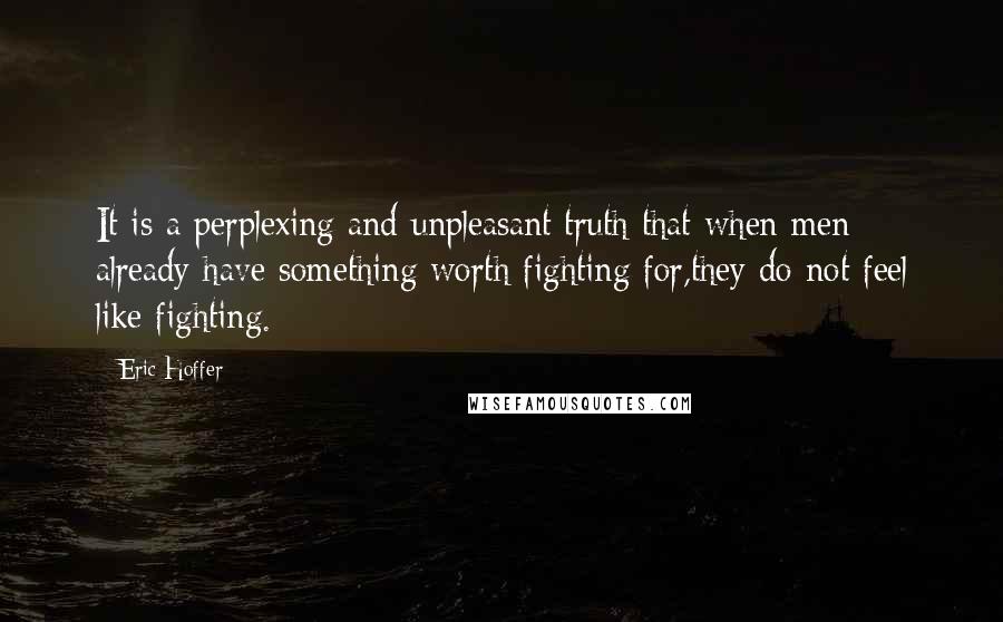 Eric Hoffer Quotes: It is a perplexing and unpleasant truth that when men already have something worth fighting for,they do not feel like fighting.