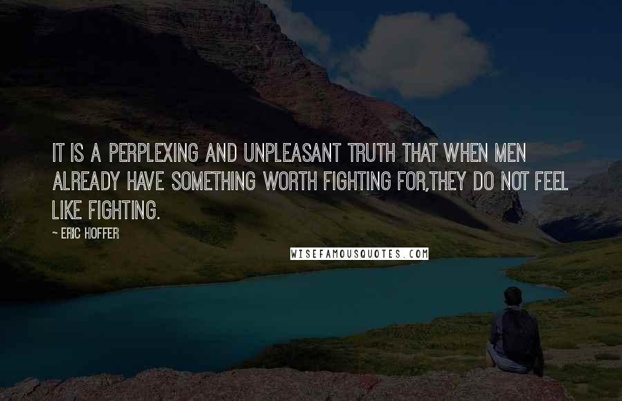 Eric Hoffer Quotes: It is a perplexing and unpleasant truth that when men already have something worth fighting for,they do not feel like fighting.