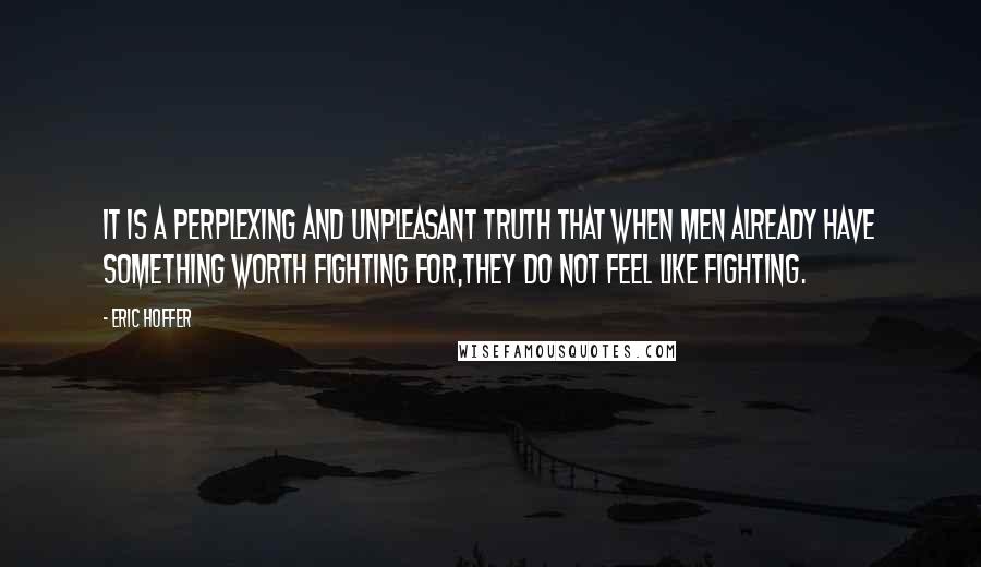 Eric Hoffer Quotes: It is a perplexing and unpleasant truth that when men already have something worth fighting for,they do not feel like fighting.