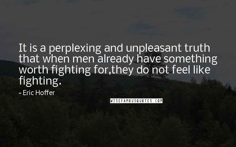 Eric Hoffer Quotes: It is a perplexing and unpleasant truth that when men already have something worth fighting for,they do not feel like fighting.