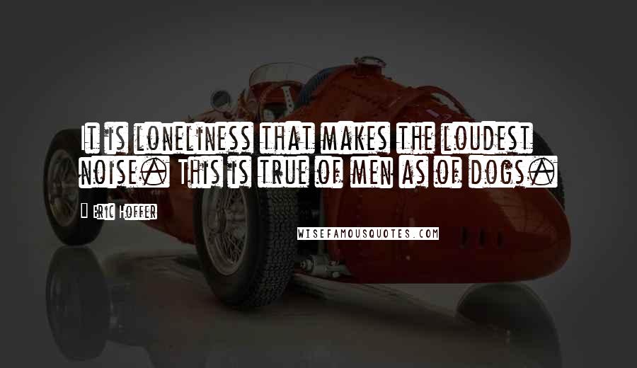 Eric Hoffer Quotes: It is loneliness that makes the loudest noise. This is true of men as of dogs.