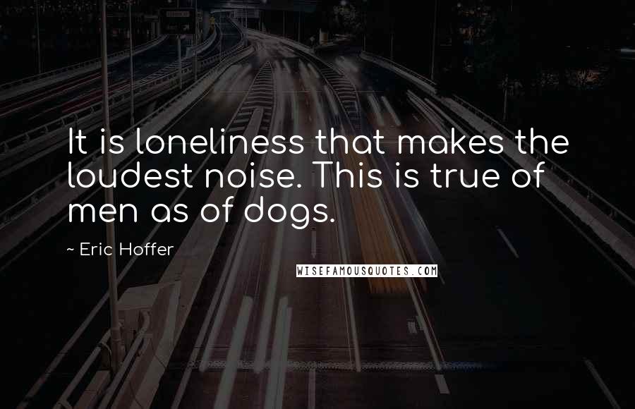 Eric Hoffer Quotes: It is loneliness that makes the loudest noise. This is true of men as of dogs.