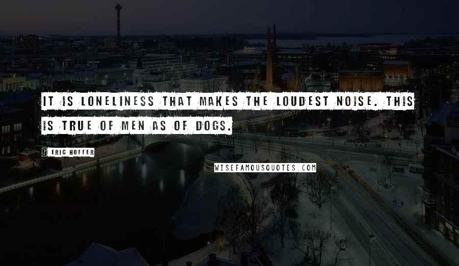 Eric Hoffer Quotes: It is loneliness that makes the loudest noise. This is true of men as of dogs.