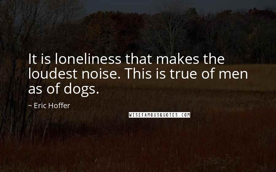 Eric Hoffer Quotes: It is loneliness that makes the loudest noise. This is true of men as of dogs.