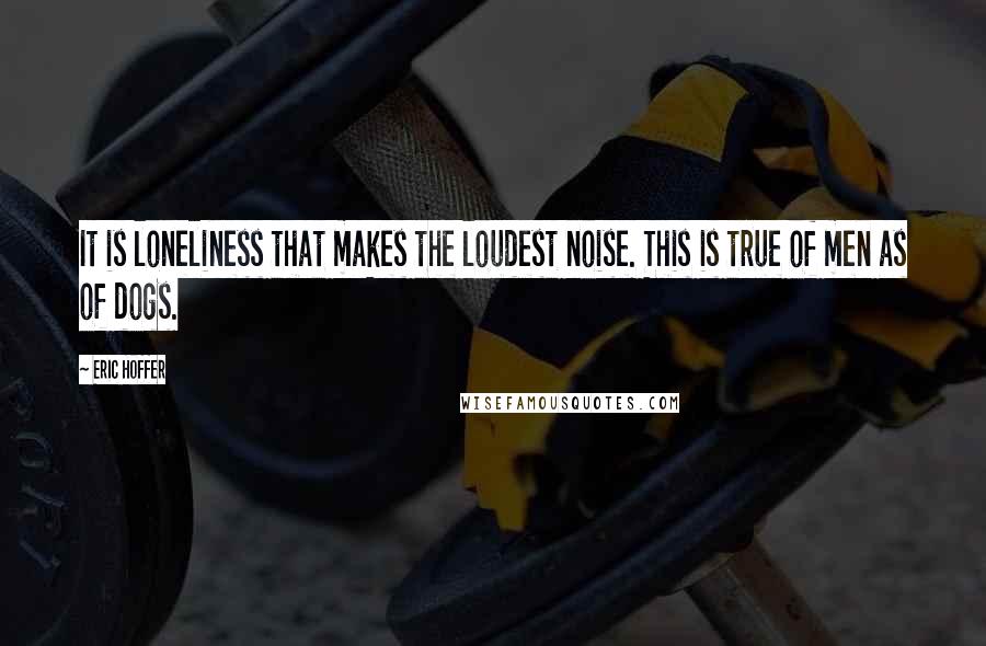 Eric Hoffer Quotes: It is loneliness that makes the loudest noise. This is true of men as of dogs.