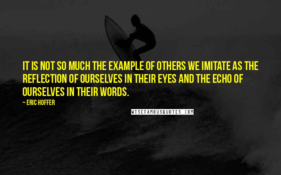 Eric Hoffer Quotes: It is not so much the example of others we imitate as the reflection of ourselves in their eyes and the echo of ourselves in their words.