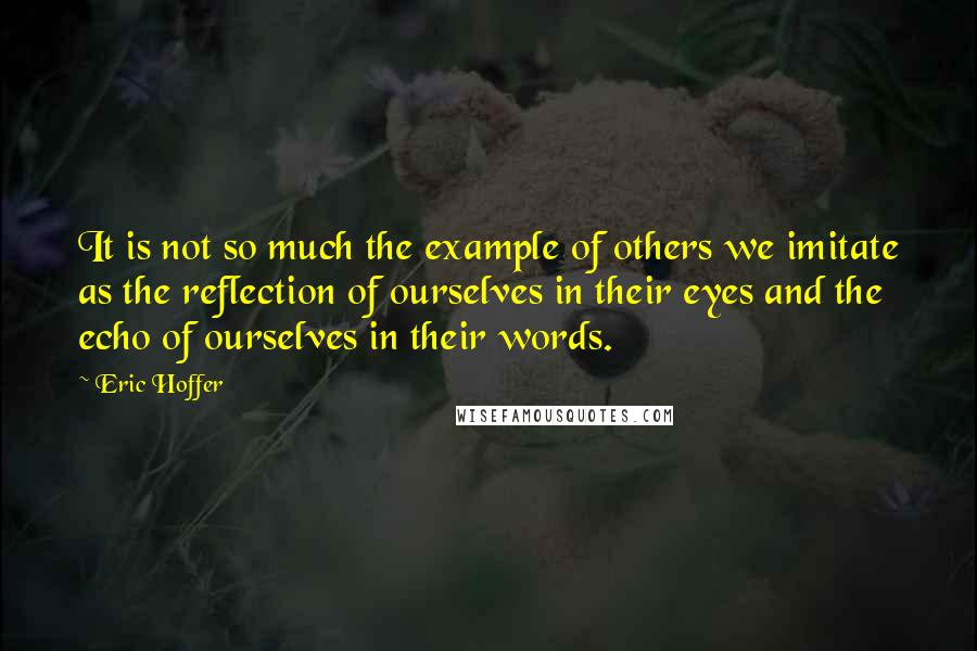 Eric Hoffer Quotes: It is not so much the example of others we imitate as the reflection of ourselves in their eyes and the echo of ourselves in their words.