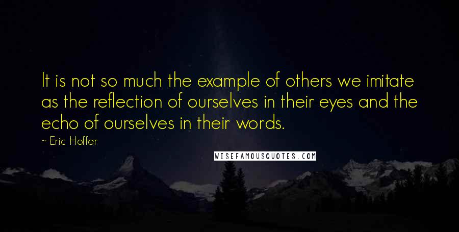 Eric Hoffer Quotes: It is not so much the example of others we imitate as the reflection of ourselves in their eyes and the echo of ourselves in their words.