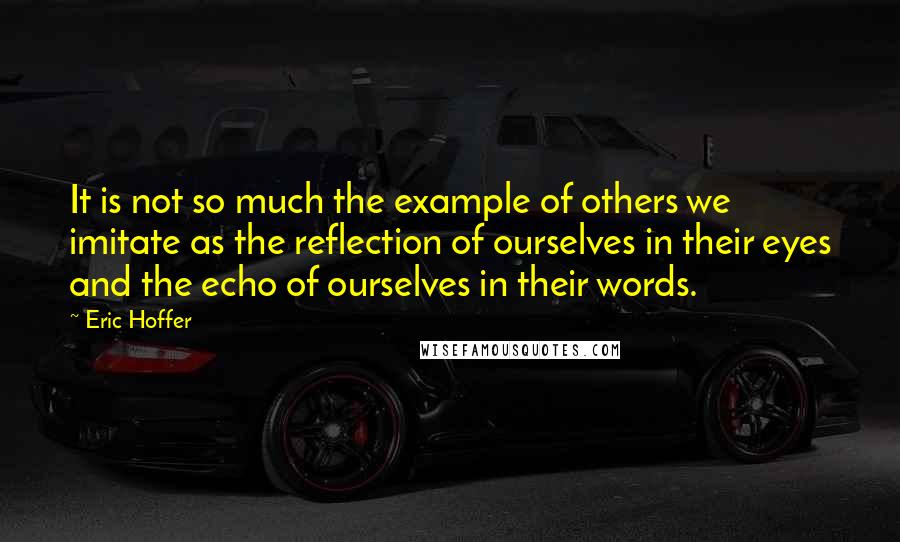 Eric Hoffer Quotes: It is not so much the example of others we imitate as the reflection of ourselves in their eyes and the echo of ourselves in their words.