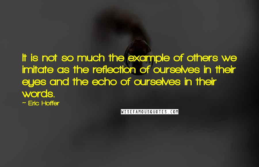 Eric Hoffer Quotes: It is not so much the example of others we imitate as the reflection of ourselves in their eyes and the echo of ourselves in their words.