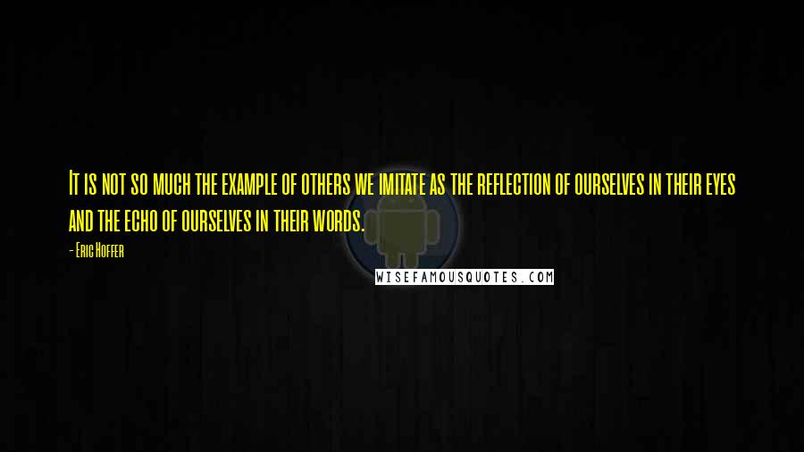 Eric Hoffer Quotes: It is not so much the example of others we imitate as the reflection of ourselves in their eyes and the echo of ourselves in their words.