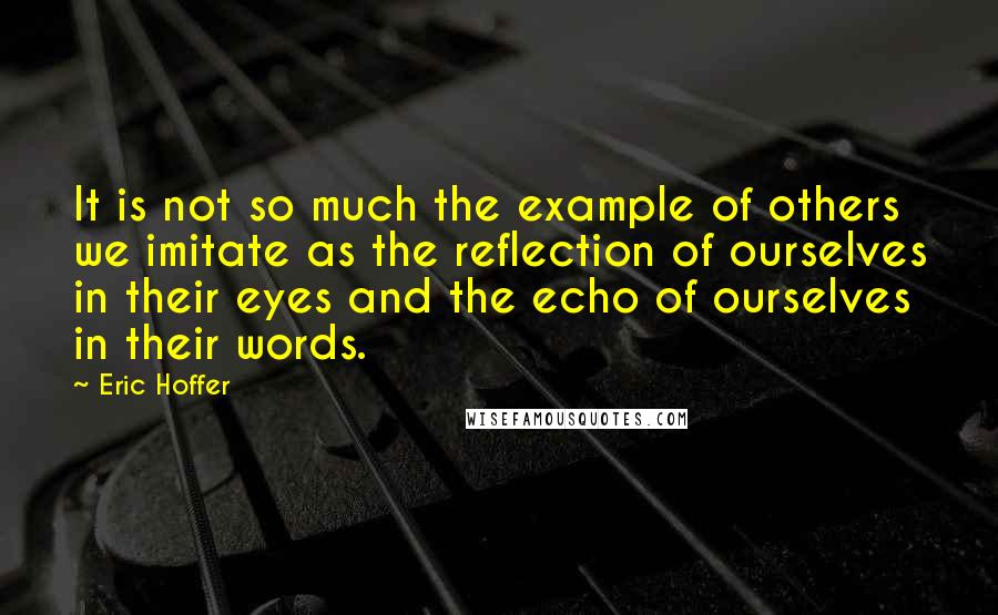 Eric Hoffer Quotes: It is not so much the example of others we imitate as the reflection of ourselves in their eyes and the echo of ourselves in their words.