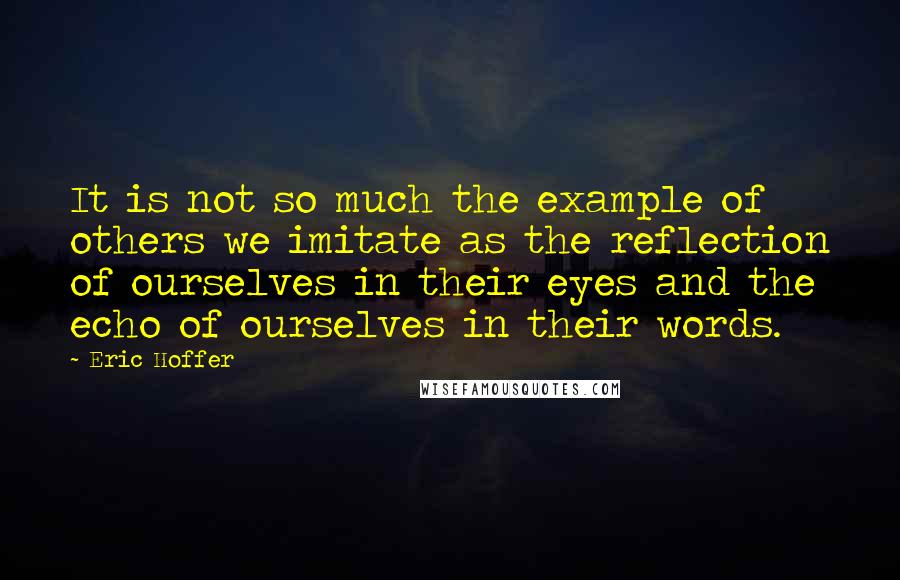 Eric Hoffer Quotes: It is not so much the example of others we imitate as the reflection of ourselves in their eyes and the echo of ourselves in their words.