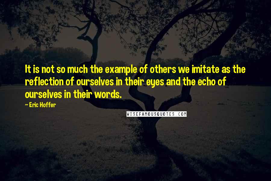 Eric Hoffer Quotes: It is not so much the example of others we imitate as the reflection of ourselves in their eyes and the echo of ourselves in their words.