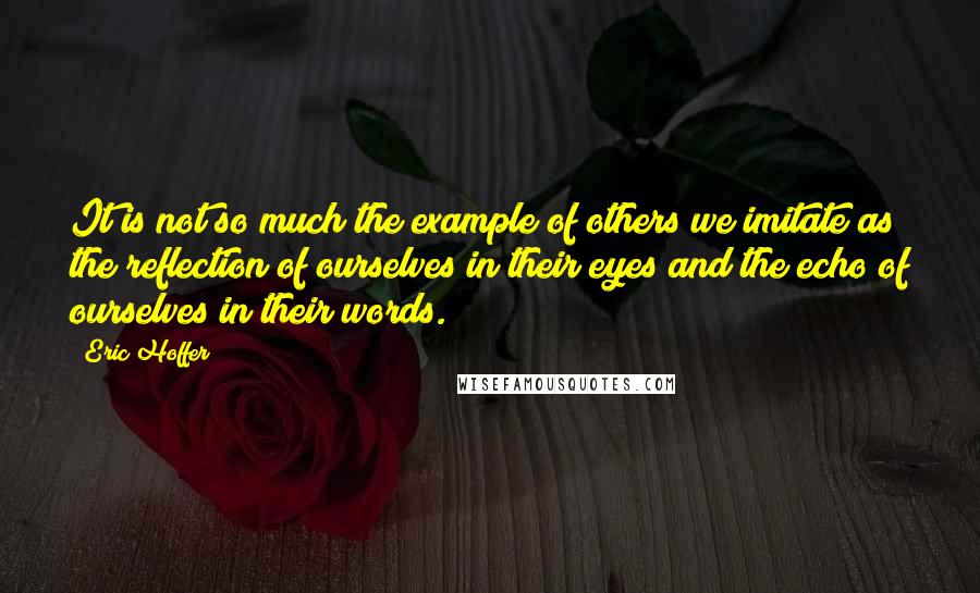 Eric Hoffer Quotes: It is not so much the example of others we imitate as the reflection of ourselves in their eyes and the echo of ourselves in their words.