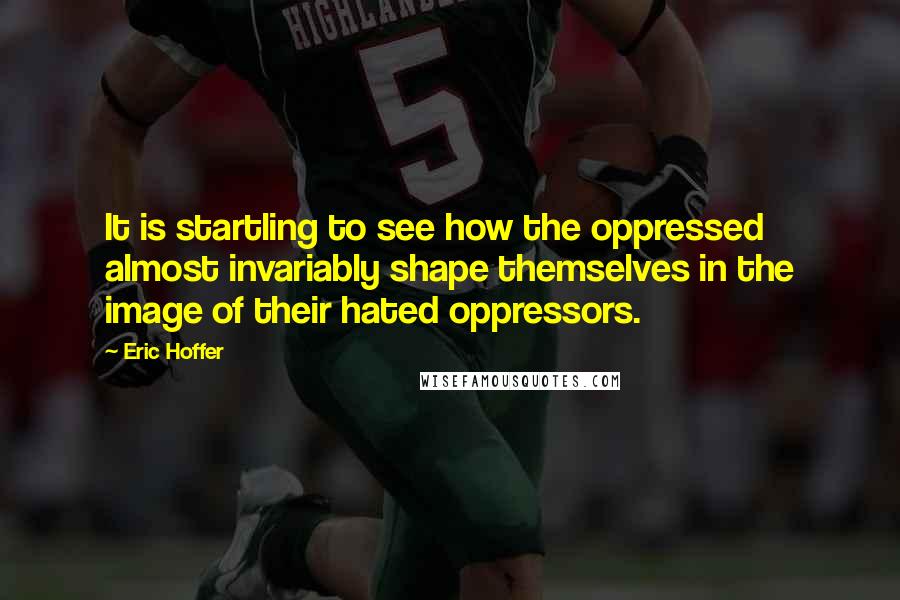 Eric Hoffer Quotes: It is startling to see how the oppressed almost invariably shape themselves in the image of their hated oppressors.