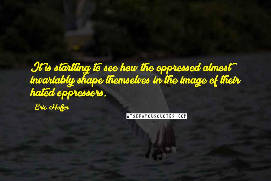 Eric Hoffer Quotes: It is startling to see how the oppressed almost invariably shape themselves in the image of their hated oppressors.