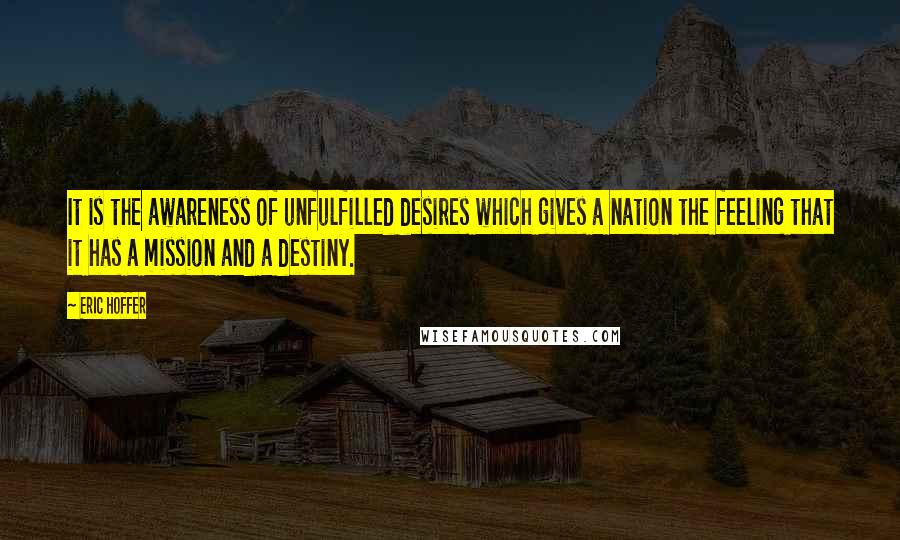 Eric Hoffer Quotes: It is the awareness of unfulfilled desires which gives a nation the feeling that it has a mission and a destiny.