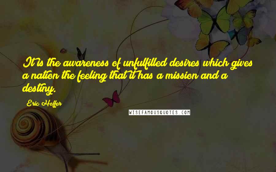 Eric Hoffer Quotes: It is the awareness of unfulfilled desires which gives a nation the feeling that it has a mission and a destiny.