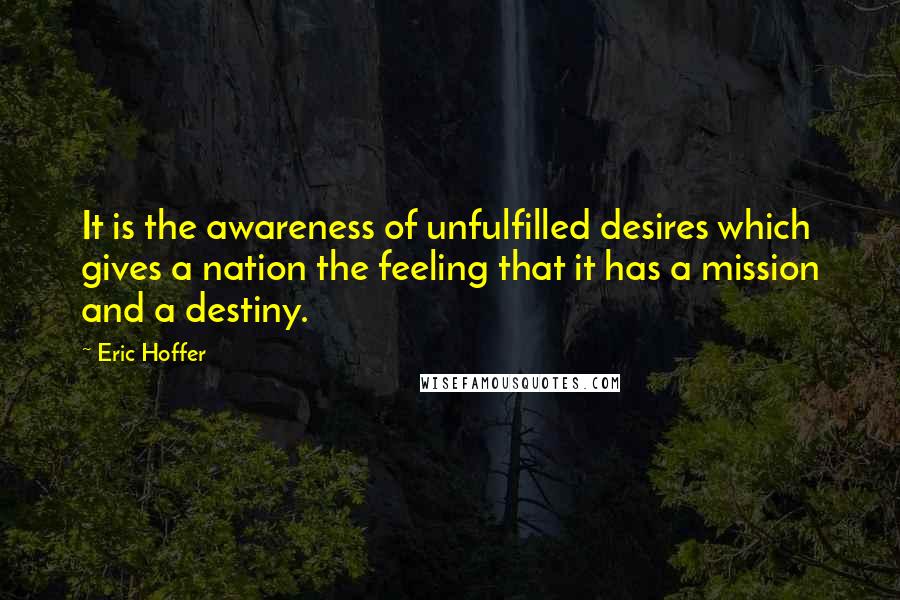 Eric Hoffer Quotes: It is the awareness of unfulfilled desires which gives a nation the feeling that it has a mission and a destiny.