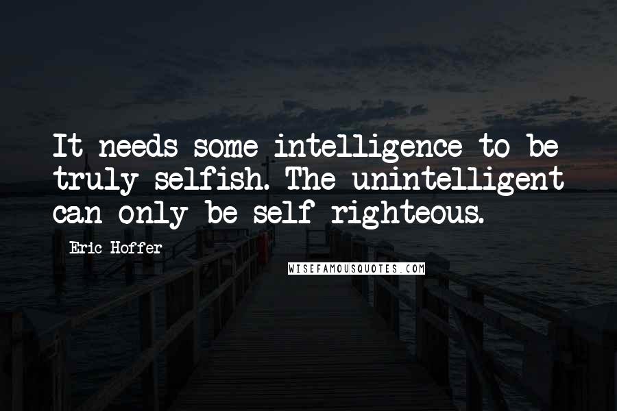Eric Hoffer Quotes: It needs some intelligence to be truly selfish. The unintelligent can only be self-righteous.
